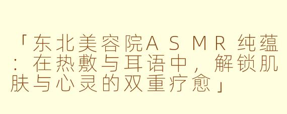 「东北美容院ASMR纯蕴：在热敷与耳语中，解锁肌肤与心灵的双重疗愈」