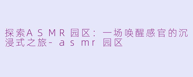 探索ASMR园区：一场唤醒感官的沉浸式之旅-asmr园区