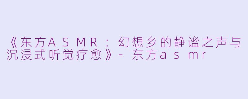 《东方ASMR：幻想乡的静谧之声与沉浸式听觉疗愈》-东方asmr