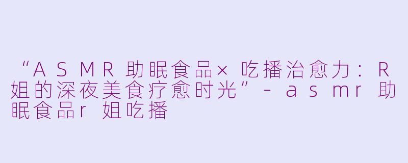 “ASMR助眠食品×吃播治愈力：R姐的深夜美食疗愈时光”-asmr助眠食品r姐吃播