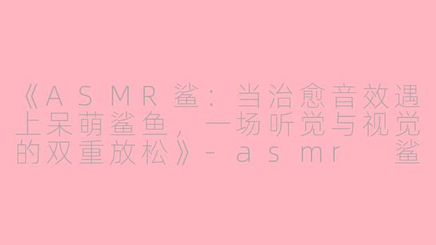 《ASMR鲨：当治愈音效遇上呆萌鲨鱼，一场听觉与视觉的双重放松》-asmr 鲨