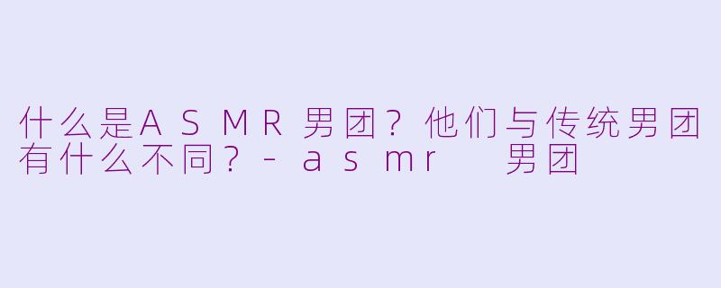 什么是ASMR男团？他们与传统男团有什么不同？-asmr 男团