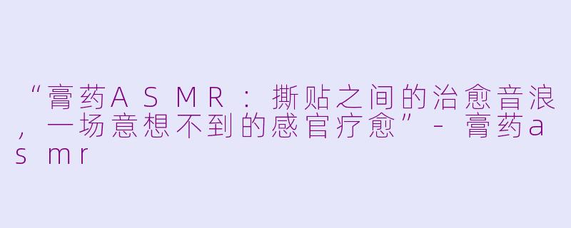 “膏药ASMR：撕贴之间的治愈音浪，一场意想不到的感官疗愈”-膏药asmr