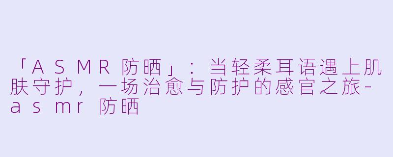 「ASMR防晒」：当轻柔耳语遇上肌肤守护，一场治愈与防护的感官之旅-asmr防晒