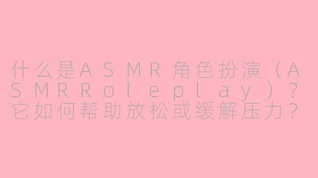 什么是ASMR角色扮演（ASMRRoleplay）？它如何帮助放松或缓解压力？-asmr rolepayl