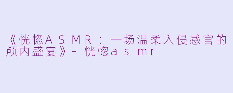 《恍惚ASMR：一场温柔入侵感官的颅内盛宴》-恍惚asmr