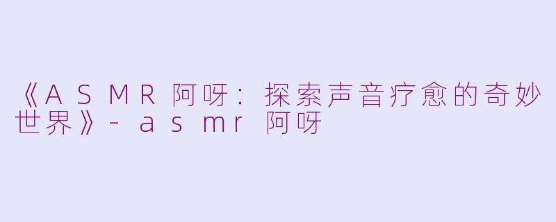 《ASMR阿呀：探索声音疗愈的奇妙世界》-asmr阿呀