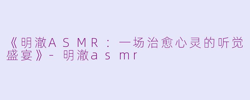 《明澈ASMR：一场治愈心灵的听觉盛宴》-明澈asmr