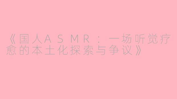 《国人ASMR：一场听觉疗愈的本土化探索与争议》