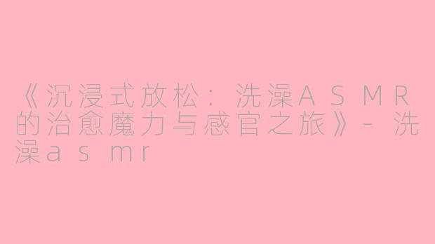《沉浸式放松：洗澡ASMR的治愈魔力与感官之旅》-洗澡asmr