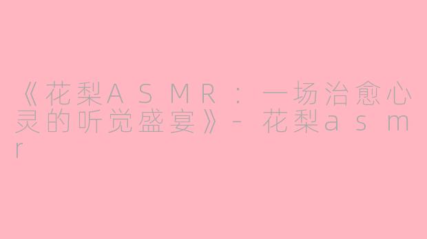 《花梨ASMR：一场治愈心灵的听觉盛宴》-花梨asmr