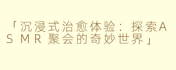 「沉浸式治愈体验：探索ASMR聚会的奇妙世界」