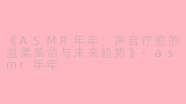 《ASMR年年：声音疗愈的温柔革命与未来趋势》-asmr年年