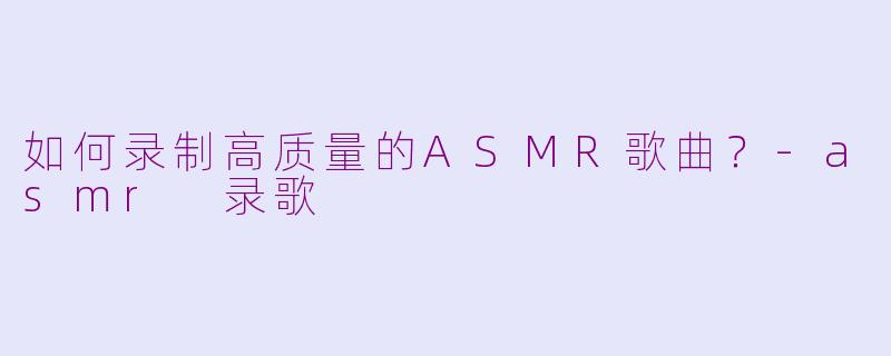 如何录制高质量的ASMR歌曲？-asmr 录歌