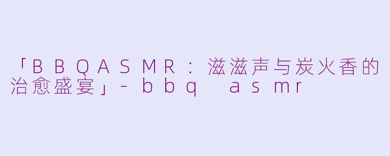 「BBQASMR：滋滋声与炭火香的治愈盛宴」-bbq asmr