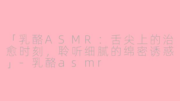 「乳酪ASMR：舌尖上的治愈时刻，聆听细腻的绵密诱惑」-乳酪asmr