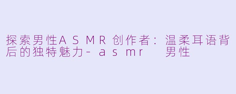 探索男性ASMR创作者：温柔耳语背后的独特魅力-asmr 男性