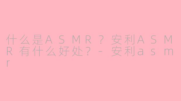 什么是ASMR？安利ASMR有什么好处？-安利asmr
