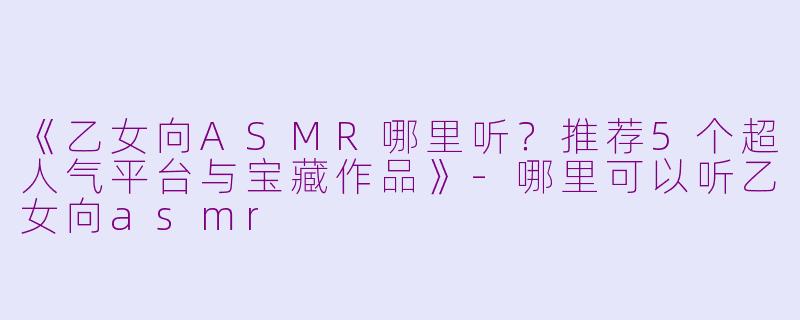 《乙女向ASMR哪里听？推荐5个超人气平台与宝藏作品》-哪里可以听乙女向asmr
