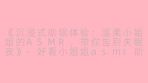 《沉浸式助眠体验：温柔小姐姐的ASMR，带你告别失眠夜》-好看小姐姐asmr助眠