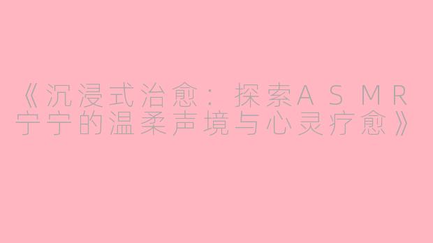 《沉浸式治愈:探索ASMR宁宁的温柔声境与心灵疗愈》
