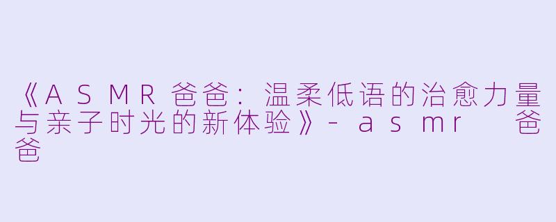 《ASMR爸爸：温柔低语的治愈力量与亲子时光的新体验》-asmr 爸爸