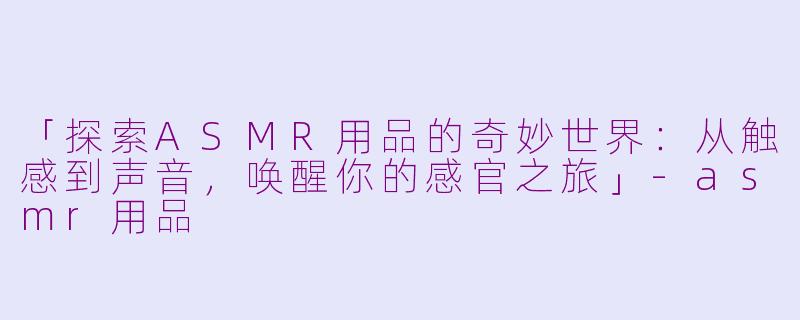 「探索ASMR用品的奇妙世界：从触感到声音，唤醒你的感官之旅」-asmr用品