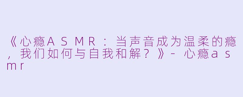 《心瘾ASMR：当声音成为温柔的瘾，我们如何与自我和解？》-心瘾asmr