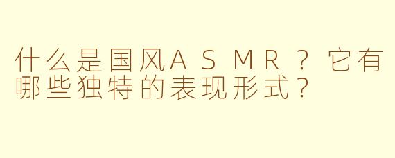 什么是国风ASMR？它有哪些独特的表现形式？