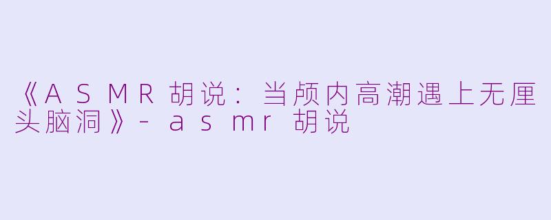 《ASMR胡说：当颅内高潮遇上无厘头脑洞》-asmr胡说