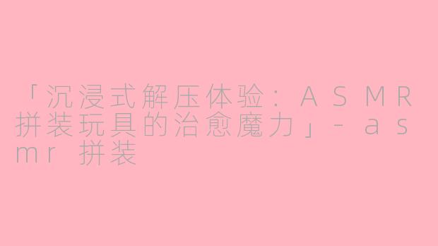「沉浸式解压体验：ASMR拼装玩具的治愈魔力」-asmr拼装