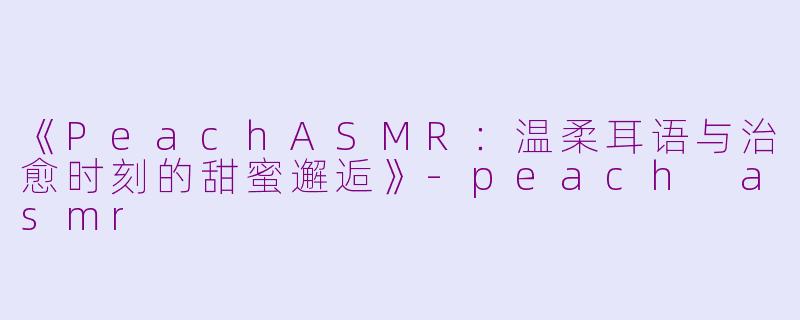 《PeachASMR：温柔耳语与治愈时刻的甜蜜邂逅》-peach asmr
