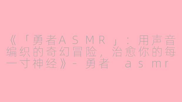 《「勇者ASMR」：用声音编织的奇幻冒险，治愈你的每一寸神经》-勇者 asmr