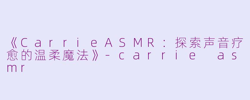 《CarrieASMR：探索声音疗愈的温柔魔法》-carrie asmr
