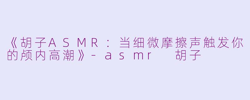 《胡子ASMR：当细微摩擦声触发你的颅内高潮》-asmr 胡子