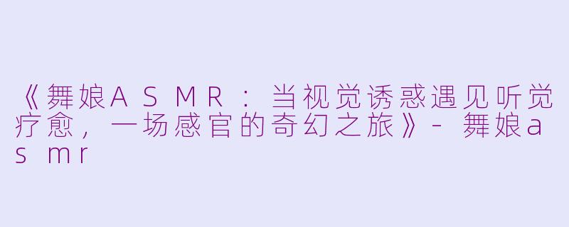 《舞娘ASMR：当视觉诱惑遇见听觉疗愈，一场感官的奇幻之旅》-舞娘asmr