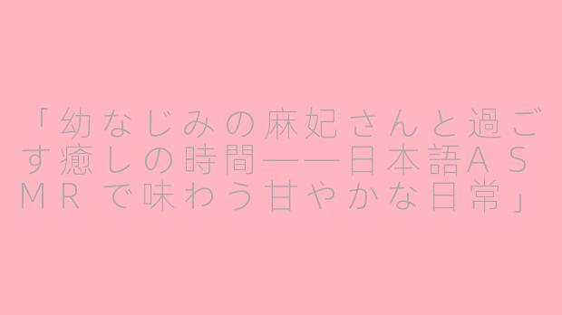 「幼なじみの麻妃さんと過ごす癒しの時間——日本語ASMRで味わう甘やかな日常」