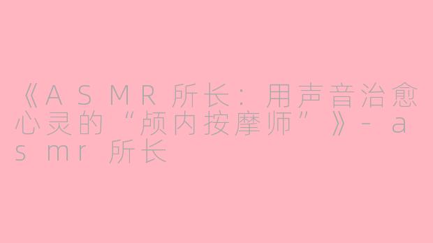《ASMR所长：用声音治愈心灵的“颅内按摩师”》