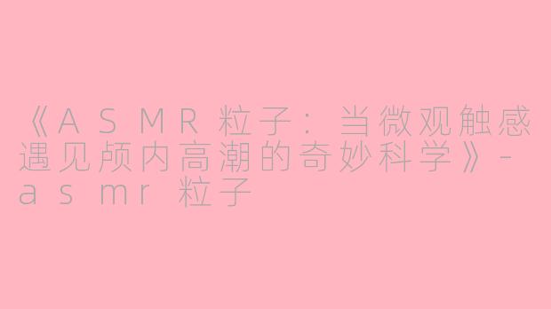 《ASMR粒子：当微观触感遇见颅内高潮的奇妙科学》-asmr粒子