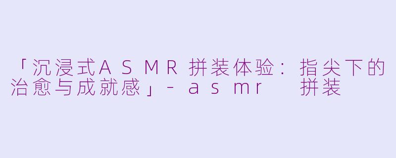 「沉浸式ASMR拼装体验：指尖下的治愈与成就感」-asmr 拼装