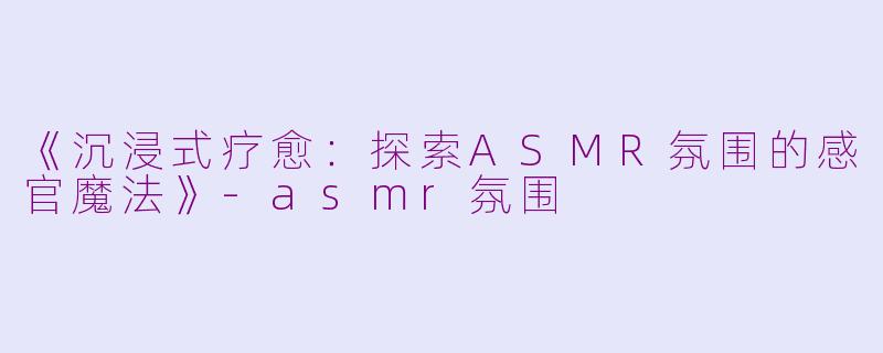 《沉浸式疗愈：探索ASMR氛围的感官魔法》-asmr氛围