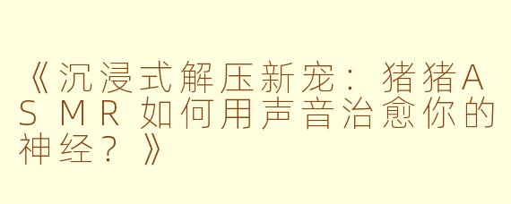 《沉浸式解压新宠：猪猪ASMR如何用声音治愈你的神经？》