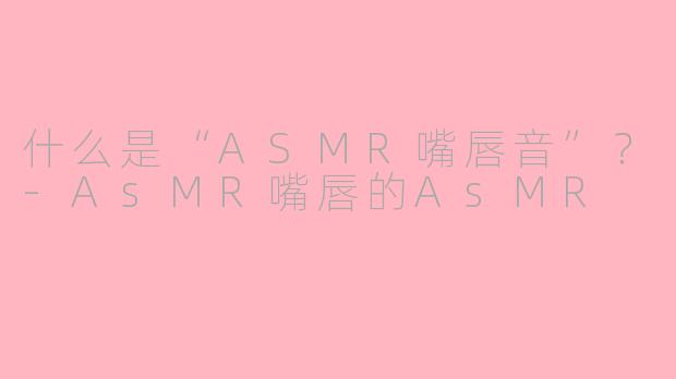 什么是“ASMR嘴唇音”？-AsMR嘴唇的AsMR
