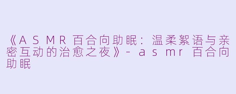 《ASMR百合向助眠：温柔絮语与亲密互动的治愈之夜》-asmr百合向助眠
