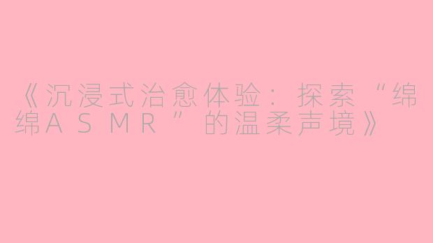 《沉浸式治愈体验：探索“绵绵ASMR”的温柔声境》