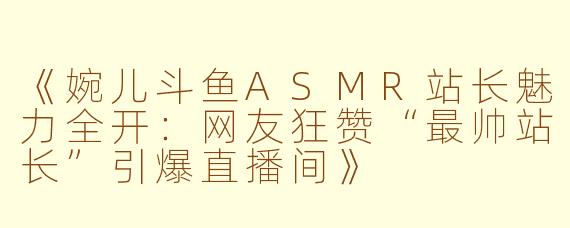 《婉儿斗鱼ASMR站长魅力全开：网友狂赞“最帅站长”引爆直播间》