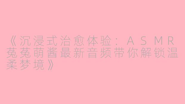 《沉浸式治愈体验：ASMR菟菟萌酱最新音频带你解锁温柔梦境》
