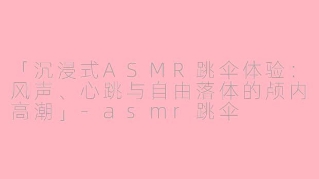 「沉浸式ASMR跳伞体验：风声、心跳与自由落体的颅内高潮」-asmr跳伞