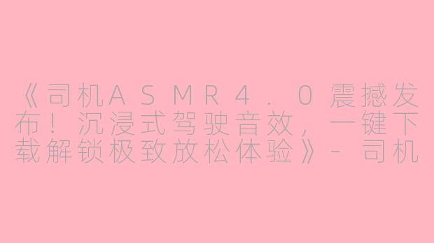 《司机ASMR4.0震撼发布！沉浸式驾驶音效，一键下载解锁极致放松体验》-司机ASMR4.0下载