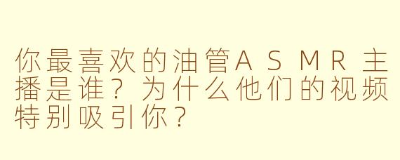 你最喜欢的油管ASMR主播是谁？为什么他们的视频特别吸引你？